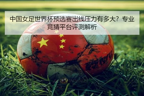中国女足世界杯预选赛出线压力有多大？专业竞猜平台评测解析
