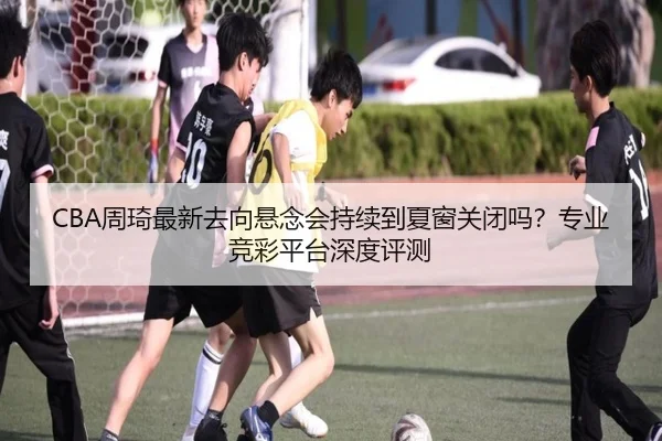 CBA周琦最新去向悬念会持续到夏窗关闭吗？专业竞彩平台深度评测